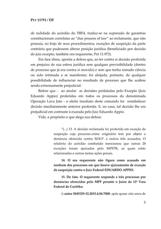 PET 11791 / DF
5
de nulidade do acórdão do TRF4, traduz-se na supressão de garantias
constitucionais correlatas ao “due process of law” ao reclamante, que não
possuía, no bojo de seus procedimentos, exceções de suspeição da parte
contrária que pudessem alterar posição jurídica (beneficiado por decisão
do juiz excepto, também ora requerente, Pet 11.973).
Em face disso, aponta a defesa que, ao ter contra si decisão proferida
em prejuízo de sua esfera jurídica sem qualquer previsibilidade (dentro
de processo que já era contra si movido) e sem que tenha tomado ciência
ou sido intimada a se manifestar; foi aleijada, portanto, de qualquer
possibilidade de influenciar no resultado de processo que lhe acabou
sendo extremamente prejudicial.
Refere que - ao anular as decisões prolatadas pelo Excepto (Juiz
Eduardo Appio) proferidas em todos os processos da denominada
Operação Lava Jato - o efeito imediato deste comando foi restabelecer
decisão imediatamente anterior proferida. E, no caso, tal decisão lhe era
prejudicial em contraste à exarada pelo Juiz Eduardo Appio.
Vide, a propósito o que alega sua defesa:
“(...) 13. A decisão reclamada foi proferida em exceção de
suspeição cujo processo-crime originário tem por objeto a
denúncia oferecida contra M.R.P. e outros três acusados. O
relatório do acórdão combatido mencionou que outras 28
exceções foram ajuizadas pelo MPFPR, as quais estão
relacionadas a outras tantas ações penais.
14. O ora requerente não figura como acusado em
nenhum dos processos em que houve ajuizamento de exceção
de suspeição contra o Juiz Federal EDUARDO APPIO.
15. De fato. O requerente responde a três processos por
denúncias oferecidas pelo MPF perante o Juízo da 13ª Vara
Federal de Curitiba:
i) autos 5045529-32.2015.4.04.7000: após quase oito anos de
 