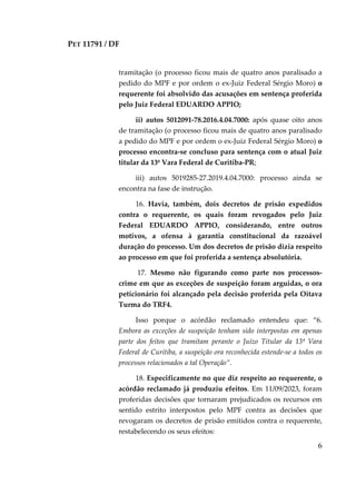 PET 11791 / DF
6
tramitação (o processo ficou mais de quatro anos paralisado a
pedido do MPF e por ordem o ex-Juiz Federal Sérgio Moro) o
requerente foi absolvido das acusações em sentença proferida
pelo Juiz Federal EDUARDO APPIO;
ii) autos 5012091-78.2016.4.04.7000: após quase oito anos
de tramitação (o processo ficou mais de quatro anos paralisado
a pedido do MPF e por ordem o ex-Juiz Federal Sérgio Moro) o
processo encontra-se concluso para sentença com o atual Juiz
titular da 13ª Vara Federal de Curitiba-PR;
iii) autos 5019285-27.2019.4.04.7000: processo ainda se
encontra na fase de instrução.
16. Havia, também, dois decretos de prisão expedidos
contra o requerente, os quais foram revogados pelo Juiz
Federal EDUARDO APPIO, considerando, entre outros
motivos, a ofensa à garantia constitucional da razoável
duração do processo. Um dos decretos de prisão dizia respeito
ao processo em que foi proferida a sentença absolutória.
17. Mesmo não figurando como parte nos processos-
crime em que as exceções de suspeição foram arguidas, o ora
peticionário foi alcançado pela decisão proferida pela Oitava
Turma do TRF4.
Isso porque o acórdão reclamado entendeu que: “6.
Embora as exceções de suspeição tenham sido interpostas em apenas
parte dos feitos que tramitam perante o Juízo Titular da 13ª Vara
Federal de Curitiba, a suspeição ora reconhecida estende-se a todos os
processos relacionados a tal Operação”.
18. Especificamente no que diz respeito ao requerente, o
acórdão reclamado já produziu efeitos. Em 11/09/2023, foram
proferidas decisões que tornaram prejudicados os recursos em
sentido estrito interpostos pelo MPF contra as decisões que
revogaram os decretos de prisão emitidos contra o requerente,
restabelecendo os seus efeitos:
 