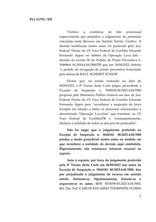 PET 11791 / DF
7
‘Verifico a existência de fato processual
superveniente que prejudica o julgamento da pretensão
veiculada neste Recurso em Sentido Estrito. Confiro. A
decisão hostilizada nestes autos foi proferida pelo Juiz
Federal Titular da 13ª Vara Federal de Curitiba Eduardo
Fernando Appio no âmbito da Operação Lava Jato -
decisão do evento 99 do Pedido de Prisão Preventiva n.
5046864- 81.2018.4.04.7000/PR que, em 18/04/2023, deferiu
"o pedido de revogação da prisão preventiva formulado
pela defesa de RAUL SCHIMDT JÚNIOR".
Ocorre que, na sessão realizada na data de
06/09/2023, a 8ª Turma desta Corte julgou procedente a
Exceção de Suspeição n. 5044182-80.2023.4.04.7000
proposta pelo Ministério Público Federal em face do Juiz
Federal Titular da 13ª Vara Federal de Curitiba Eduardo
Fernando Appio para “reconhecer a suspeição do Juízo
Excepto em relação a todos os processos relacionados à
denominada "Operação Lava-Jato" que tramitam na 13ª
Vara Federal de Curitiba/PR e, consequentemente,
declarar a nulidade de todos os atos por ele praticados”.
Não há negar que o julgamento proferido na
Exceção de Suspeição n. 5044182- 80.2023.4.04.7000
produz a modo prejudicial nestes autos na medida em
que reconhece a nulidade da decisão aqui combatida.
Rigorosamente, não remanesce interesse recursal na
espécie.
Ante o exposto, por força do julgamento proferido
pela 8ª Turma desta Corte em 06/09/2023 nos autos da
Exceção de Suspeição n. 5044182- 80.2023.4.04.7000, dou
por prejudicado o julgamento do recurso em sentido
estrito. Intimem-se. Oportunamente, baixem-se e
arquivem-se os autos. (RSE 5033058-03.2023.4.04.7000,
Rel. Des. Fed. CARLOS EDUARDO THOMPSON FLORES
 