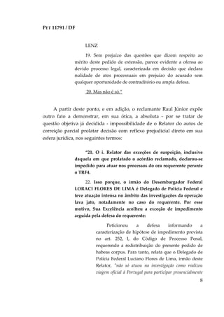 PET 11791 / DF
8
LENZ
19. Sem prejuízo das questões que dizem respeito ao
mérito deste pedido de extensão, parece evidente a ofensa ao
devido processo legal, caracterizada em decisão que declara
nulidade de atos processuais em prejuízo do acusado sem
qualquer oportunidade de contraditório ou ampla defesa.
20. Mas não é só.”
A partir deste ponto, e em adição, o reclamante Raul Júnior expõe
outro fato a demonstrar, em sua ótica, a absoluta - por se tratar de
questão objetiva já decidida - impossibilidade de o Relator do autos de
correição parcial prolatar decisão com reflexo prejudicial direto em sua
esfera jurídica, nos seguintes termos:
“21. O i. Relator das exceções de suspeição, inclusive
daquela em que prolatado o acórdão reclamado, declarou-se
impedido para atuar nos processos do ora requerente perante
o TRF4.
22. Isso porque, o irmão do Desembargador Federal
LORACI FLORES DE LIMA é Delegado de Polícia Federal e
teve atuação intensa no âmbito das investigações da operação
lava jato, notadamente no caso do requerente. Por esse
motivo, Sua Excelência acolheu a exceção de impedimento
arguida pela defesa do requerente:
Peticionou a defesa informando a
caracterização de hipótese de impedimento prevista
no art. 252, I, do Código de Processo Penal,
requerendo a redistribuição do presente pedido de
habeas corpus. Para tanto, relata que o Delegado de
Polícia Federal Luciano Flores de Lima, irmão deste
Relator, "não só atuou na investigação como realizou
viagem oficial à Portugal para participar presencialmente
 