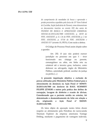 PET 11791 / DF
9
do cumprimento de mandados de busca e apreensão e
prisão preventiva expedidos pelo Juízo da 13ª Vara Federal
de Curitiba, Seção Judiciária do Paraná, como demonstram
os documentos insertos no evento 193 dos autos do
PEDIDO DE BUSCA E APREENSÃO CRIMINAL
5031541-41.2015.4.04.7000 (ANEXO22, p. 18/19 do
PDF; ANEXO27, p. 6 e 24 do PDF; ANEXO28, p. 2 do
PDF; ANEXO35, p. 17/18 do PDF, ANEXO36 e
ANEXO 37)" (evento 15, PET1). Com razão a defesa.
O Código de Processo Penal assim dispõe sobre
a questão:
Art. 252. O juiz não poderá exercer
jurisdição no processo em que: I - tiver
funcionado seu cônjuge ou parente,
consangüíneo ou afim, em linha reta ou
colateral até o terceiro grau, inclusive, como
defensor ou advogado, órgão do Ministério
Público, autoridade policial, auxiliar da justiça
ou perito; [...]
A presente impetração objetiva a exclusão de
provas utilizadas pelo Ministério Público Federal para o
oferecimento da denúncia na Ação Penal nº 5039475-
20.2015.4.04.7000 em desfavor de RAUL SCHMIDT
FELIPPE JÚNIOR e outros pela prática dos delitos de
corrupção, lavagem de dinheiro e evasão de divisas.
Considerando que o paciente residia no exterior, foi
determinado o desmembramento do feito em relação a
ele, originando a Ação Penal nº 5045529-
32.2015.4.04.7000.
Os fatos objeto de apuração nestes feitos dizem
respeito ao afretamento pela Petrobras do navio-sonda
Titanium Explorer da empresa americana Vantage
Drilling, mediante o pagamento de vantagem indevida.
 
