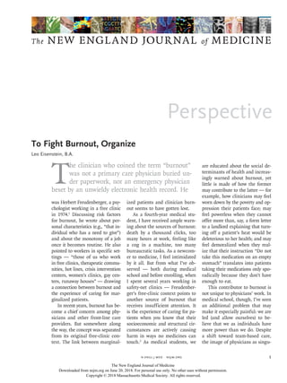 Perspective
The NEW ENGLAND JOURNAL of MEDICINE
﻿
n engl j med  nejm.org 1
T
he clinician who coined the term “burnout”
was not a primary care physician buried un-
der paperwork, nor an emergency physician
beset by an unwieldy electronic health record. He
was Herbert Freudenberger, a psy-
chologist working in a free clinic
in 1974.1
Discussing risk factors
for burnout, he wrote about per-
sonal characteristics (e.g., “that in-
dividual who has a need to give”)
and about the monotony of a job
once it becomes routine. He also
pointed to workers in specific set-
tings — “those of us who work
in free clinics, therapeutic commu-
nities, hot lines, crisis intervention
centers, women’s clinics, gay cen-
ters, runaway houses” — drawing
a connection between burnout and
the experience of caring for mar-
ginalized patients.
In recent years, burnout has be-
come a chief concern among phy-
sicians and other front-line care
providers. But somewhere along
the way, the concept was separated
from its original free-clinic con-
text. The link between marginal-
ized patients and clinician burn-
out seems to have gotten lost.
As a fourth-year medical stu-
dent, I have received ample warn-
ing about the sources of burnout:
death by a thousand clicks, too
many hours at work, feeling like
a cog in a machine, too many
bureaucratic tasks. As a newcom-
er to medicine, I feel intimidated
by it all. But from what I’ve ob-
served — both during medical
school and before enrolling, when
I spent several years working in
safety-net clinics — Freudenber­
ger’s free-clinic context points to
another source of burnout that
receives insufficient attention. It
is the experience of caring for pa-
tients when you know that their
socioeconomic and structural cir-
cumstances are actively causing
harm in ways no medicines can
touch.2
As medical students, we
are educated about the social de-
terminants of health and increas-
ingly warned about burnout, yet
little is made of how the former
may contribute to the latter — for
example, how clinicians may feel
worn down by the poverty and op-
pression their patients face; may
feel powerless when they cannot
offer more than, say, a form letter
to a landlord explaining that turn-
ing off a patient’s heat would be
deleterious to her health; and may
feel demoralized when they real-
ize that their instruction “Do not
take this medication on an empty
stomach” translates into patients
taking their medications only spo-
radically because they don’t have
enough to eat.
This contributor to burnout is
not unique to physicians’ work. In
medical school, though, I’ve seen
an additional problem that may
make it especially painful: we are
led (and allow ourselves) to be-
lieve that we as individuals have
more power than we do. Despite
a shift toward team-based care,
the image of physicians as singu-
To Fight Burnout, Organize
Leo Eisenstein, B.A.​​
To Fight Burnout, Organize
The New England Journal of Medicine
Downloaded from nejm.org on June 20, 2018. For personal use only. No other uses without permission.
Copyright © 2018 Massachusetts Medical Society. All rights reserved.
 
