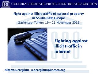 CULTURAL HERITAGE PROTECTION TREATIES SECTION

     Fight against illicit traffic of cultural property
                 in South-East Europe
        Gazientep, Turkey, 19 – 21 November 2012




                                  Fighting against
                                  illicit traffic in
                                  internet



Alberto Deregibus a.deregibus@unesco.org
 