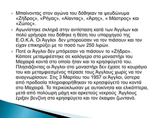  Μπαίνοντας στον αγώνα του δόθηκαν τα ψευδώνυμα
«Ζήδρος», «Ρήγας», «Αίαντας», «Άρης», « Μάστρος» και
«Ζώτος».
 Αγωνίστηκε σκληρά στην αντίσταση κατά των Άγγλων και
πολύ γρήγορα του δόθηκε η θέση του υπαρχηγού της
Ε.Ο.Κ.Α. Οι Άγγλοι δεν μπορούσαν να τον πιάσουν και τον
είχαν επικηρύξει με το ποσό των 250 λιρών.
 Ποτέ οι Άγγλοι δεν μπόρεσαν να πιάσουν το «Ζήδρο».
Κάποτε μεταμφιέστηκε σε καλόγερο στο μοναστήρι του
Μαχαιρά κοντά στο οποίο ήταν και το κρησφύγετό του.
Πλησιάζοντας οι Άγγλοι στο μοναστήρι δεν έχασε το κουράγιο
του και μεταμφιεσμένος πέρασε τους Άγγλους χωρίς να τον
αναγνωρίσουν. Στις 3 Μαρτίου του 1957 οι Άγγλοι, ύστερα
από προδοσία πληροφορήθηκαν το κρησφύγετό του κοντά
στο Μαχαιρά. Το περικύκλωσαν με αυτοκίνητα και ελικόπτερα,
μετά από πολύωρη μάχη και αρκετούς νεκρούς Άγγλους
έριξαν βενζίνη στο κρησφύγετο και τον έκαψαν ζωντανό.
 