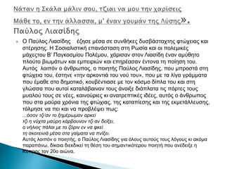  Ο Παύλος Λιασίδης έζησε μέσα σε συνθήκες δυσβάσταχτης φτώχειας και
στέρησης. Η Σοσιαλιστική επανάσταση στη Ρωσία και οι πολεμικές
μάχεςτου Β’ Παγκοσμίου Πολέμου, χάρισαν στον Λιασίδη έναν αμύθητο
πλούτο βιωμάτων και εμπειριών και επηρέασαν έντονα τη ποίηση του.
Αυτός λοιπόν ο άνθρωπος, ο ποιητής Παύλος Λιασίδης, που μπροστά στη
φτώχεια του, έστηνε «την αρκοντιά του νού του», που με τα λίγα γράμματα
που έμαθε στο δημοτικό, κουβέντιασε με τον κόσμο δίπλα του και στη
γλώσσα που αυτοί καταλάβαιναν τους άνοιξε διάπλατα τις πόρτες τους
μυαλού τους σε νέες, καινούριες κι ανατρεπτικές ιδέες, αυτός ο άνθρωπος
που στα μαύρα χρόνια της φτώχιας, της καταπίεσης και της εκμετάλλευσης,
τόλμησε να πει και να προβλέψει πως:
...όσον τζι’αν το ξημέρωμαν αρκεί
τζι η νύχτα μαύρη κάρβουνον τζι αν δείξει,
ο νήλιος πάλαι με το ζόριν εν να φκεί
τη σκοτεινιά μέσα στα γαίματα να πνίξει.
Αυτός λοιπόν ο ποιητής, ο Παύλος Λιασίδης για όλους αυτούς τους λόγους κι ακόμα
παραπάνω, δίκαια διεκδικεί τη θέση του σημαντικότερου ποιητή που ανέδειξε η
Κύπρος τον 20ο αιώνα.
 