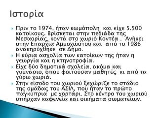  Πριν το 1974, ήταν κωμόπολη και είχε 5.500
κατοίκους. Βρίσκεται στην πεδιάδα της
Μεσαορίας, κοντά στο χωριό Κοντέα . Ανήκει
στην Επαρχία Αμμοχώστου και από το 1986
ανακηρύχθηκε σε Δήμο.
 Η κύρια ασχολία των κατοίκων της ήταν η
γεωργία και η κτηνοτροφία.
 Είχε δύο δημοτικά σχολεία, ακόμα και
γυμνάσιο, όπου φοιτούσαν μαθητές κι από τα
γύρω χωριά.
 Στην είσοδο του χωριού ξεχώριζε το στάδιο
της ομάδας του ΑΣΙΛ, που ήταν το πρώτο
παγκύπρια με χορτάρι. Στο κέντρο του χωριού
υπήρχαν καφενεία και οικήματα σωματείων.
 