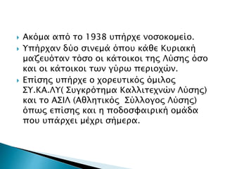  Ακόμα από το 1938 υπήρχε νοσοκομείο.
 Υπήρχαν δύο σινεμά όπου κάθε Κυριακή
μαζευόταν τόσο οι κάτοικοι της Λύσης όσο
και οι κάτοικοι των γύρω περιοχών.
 Επίσης υπήρχε ο χορευτικός όμιλος
ΣΥ.ΚΑ.ΛΥ( Συγκρότημα Καλλιτεχνών Λύσης)
και το ΑΣΙΛ (Αθλητικός Σύλλογος Λύσης)
όπως επίσης και η ποδοσφαιρική ομάδα
που υπάρχει μέχρι σήμερα.
 