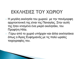 • Η μεγάλη εκκλησία του χωριού με την πανέμορφη
αρχιτεκτονική της είναι της Παναγίας. Στην αυλή
της ήταν κτισμένο ένα μικρό εκκλησάκι, του
Προφήτη Ηλία.
• Γύρω από το χωριό υπήρχαν και άλλα εκκλησάκια
όπως ο Άγιος Ευφημιανός με τις πολύ ωραίες
τοιχογραφίες του.
 