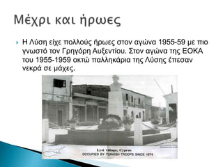  Η Λύση είχε πολλούς ήρωες στον αγώνα 1955-59 με πιο
γνωστό τον Γρηγόρη Αυξεντίου. Στον αγώνα της ΕΟΚΑ
του 1955-1959 οκτώ παλληκάρια της Λύσης έπεσαν
νεκρά σε μάχες.
 