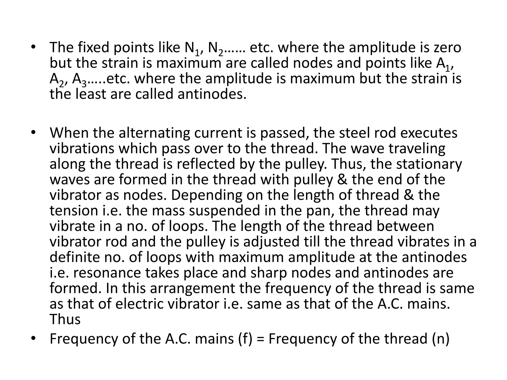 • The fixed points like N1, N2…… etc. where the amplitude is zero
but the strain is maximum are called nodes and points like A1,
A2, A3…..etc. where the amplitude is maximum but the strain is
the least are called antinodes.
• When the alternating current is passed, the steel rod executes
vibrations which pass over to the thread. The wave traveling
along the thread is reflected by the pulley. Thus, the stationary
waves are formed in the thread with pulley & the end of the
vibrator as nodes. Depending on the length of thread & the
tension i.e. the mass suspended in the pan, the thread may
vibrate in a no. of loops. The length of the thread between
vibrator rod and the pulley is adjusted till the thread vibrates in a
definite no. of loops with maximum amplitude at the antinodes
i.e. resonance takes place and sharp nodes and antinodes are
formed. In this arrangement the frequency of the thread is same
as that of electric vibrator i.e. same as that of the A.C. mains.
Thus
• Frequency of the A.C. mains (f) = Frequency of the thread (n)
 