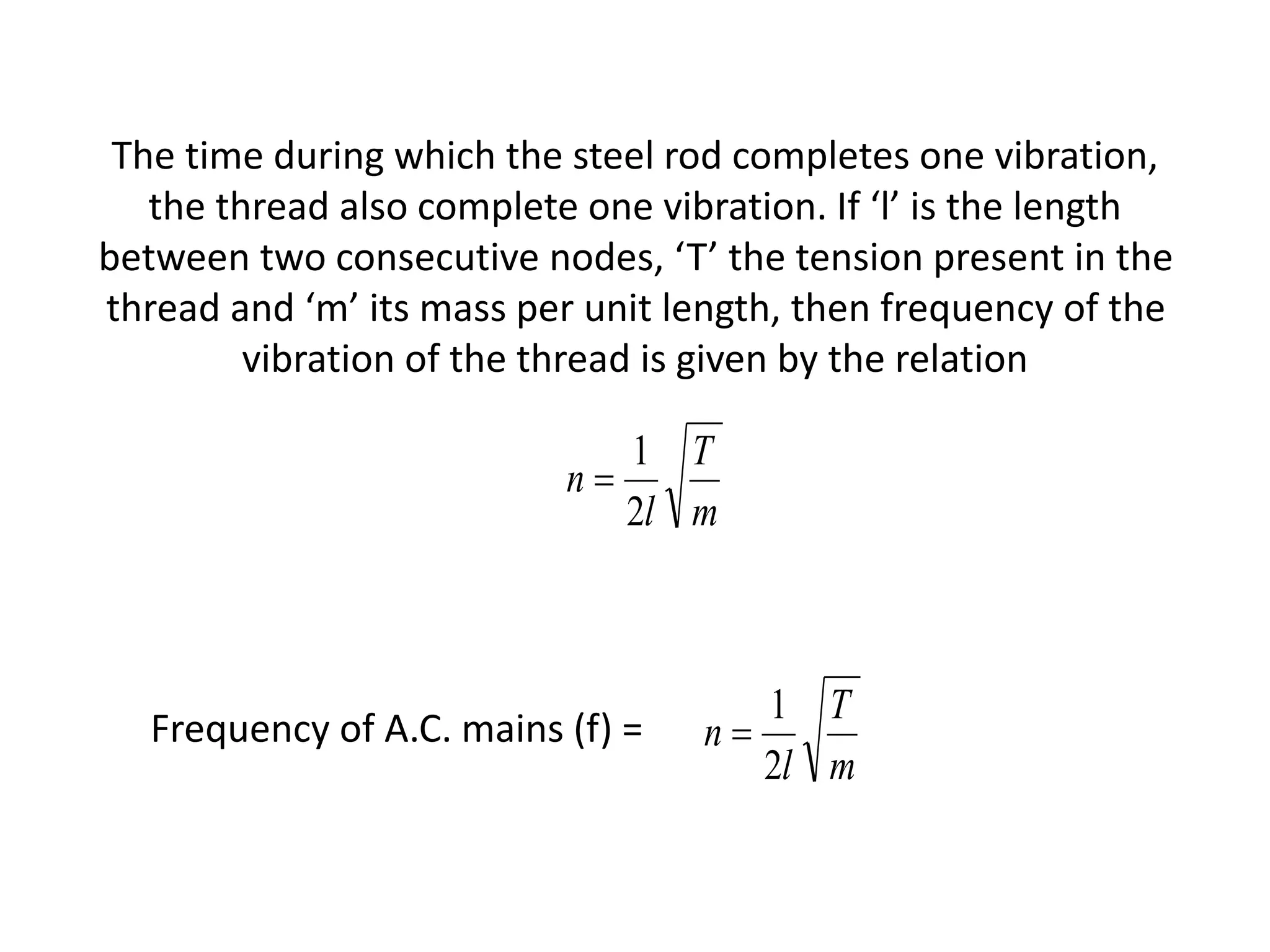 The time during which the steel rod completes one vibration,
the thread also complete one vibration. If ‘l’ is the length
between two consecutive nodes, ‘T’ the tension present in the
thread and ‘m’ its mass per unit length, then frequency of the
vibration of the thread is given by the relation
m
T
l
n
2
1

Frequency of A.C. mains (f) =
m
T
l
n
2
1

 