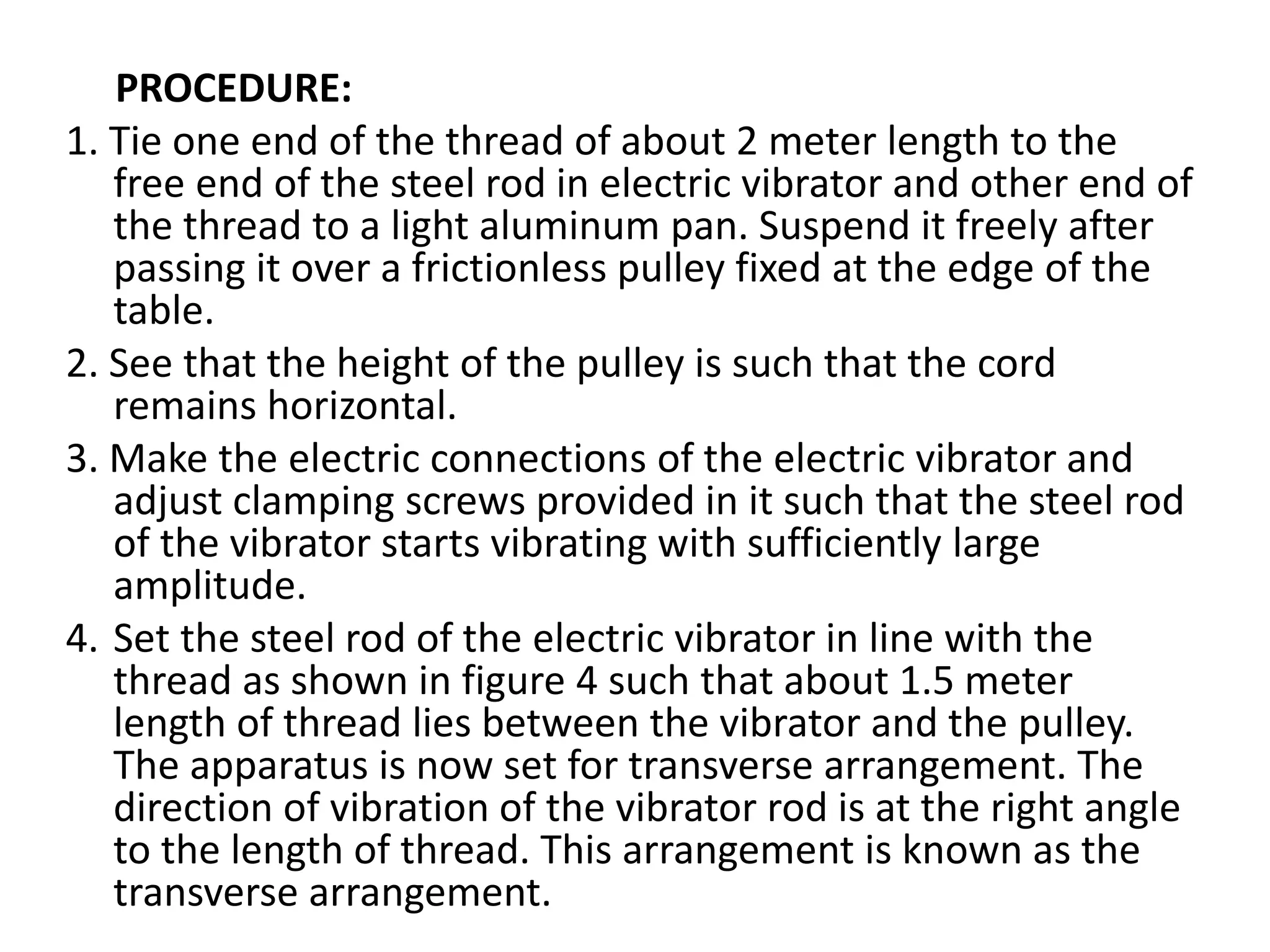 PROCEDURE:
1. Tie one end of the thread of about 2 meter length to the
free end of the steel rod in electric vibrator and other end of
the thread to a light aluminum pan. Suspend it freely after
passing it over a frictionless pulley fixed at the edge of the
table.
2. See that the height of the pulley is such that the cord
remains horizontal.
3. Make the electric connections of the electric vibrator and
adjust clamping screws provided in it such that the steel rod
of the vibrator starts vibrating with sufficiently large
amplitude.
4. Set the steel rod of the electric vibrator in line with the
thread as shown in figure 4 such that about 1.5 meter
length of thread lies between the vibrator and the pulley.
The apparatus is now set for transverse arrangement. The
direction of vibration of the vibrator rod is at the right angle
to the length of thread. This arrangement is known as the
transverse arrangement.
 