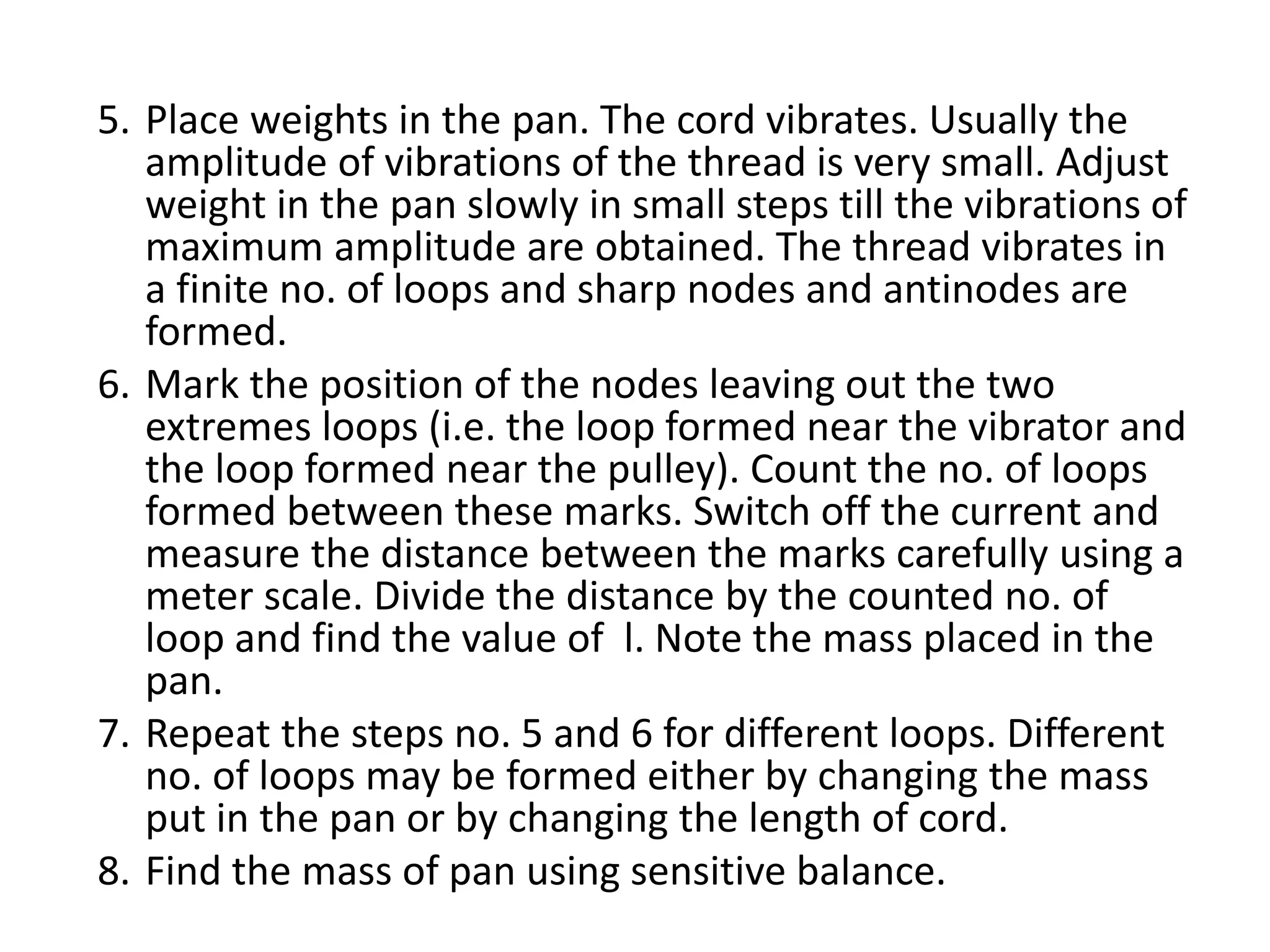 5. Place weights in the pan. The cord vibrates. Usually the
amplitude of vibrations of the thread is very small. Adjust
weight in the pan slowly in small steps till the vibrations of
maximum amplitude are obtained. The thread vibrates in
a finite no. of loops and sharp nodes and antinodes are
formed.
6. Mark the position of the nodes leaving out the two
extremes loops (i.e. the loop formed near the vibrator and
the loop formed near the pulley). Count the no. of loops
formed between these marks. Switch off the current and
measure the distance between the marks carefully using a
meter scale. Divide the distance by the counted no. of
loop and find the value of l. Note the mass placed in the
pan.
7. Repeat the steps no. 5 and 6 for different loops. Different
no. of loops may be formed either by changing the mass
put in the pan or by changing the length of cord.
8. Find the mass of pan using sensitive balance.
 