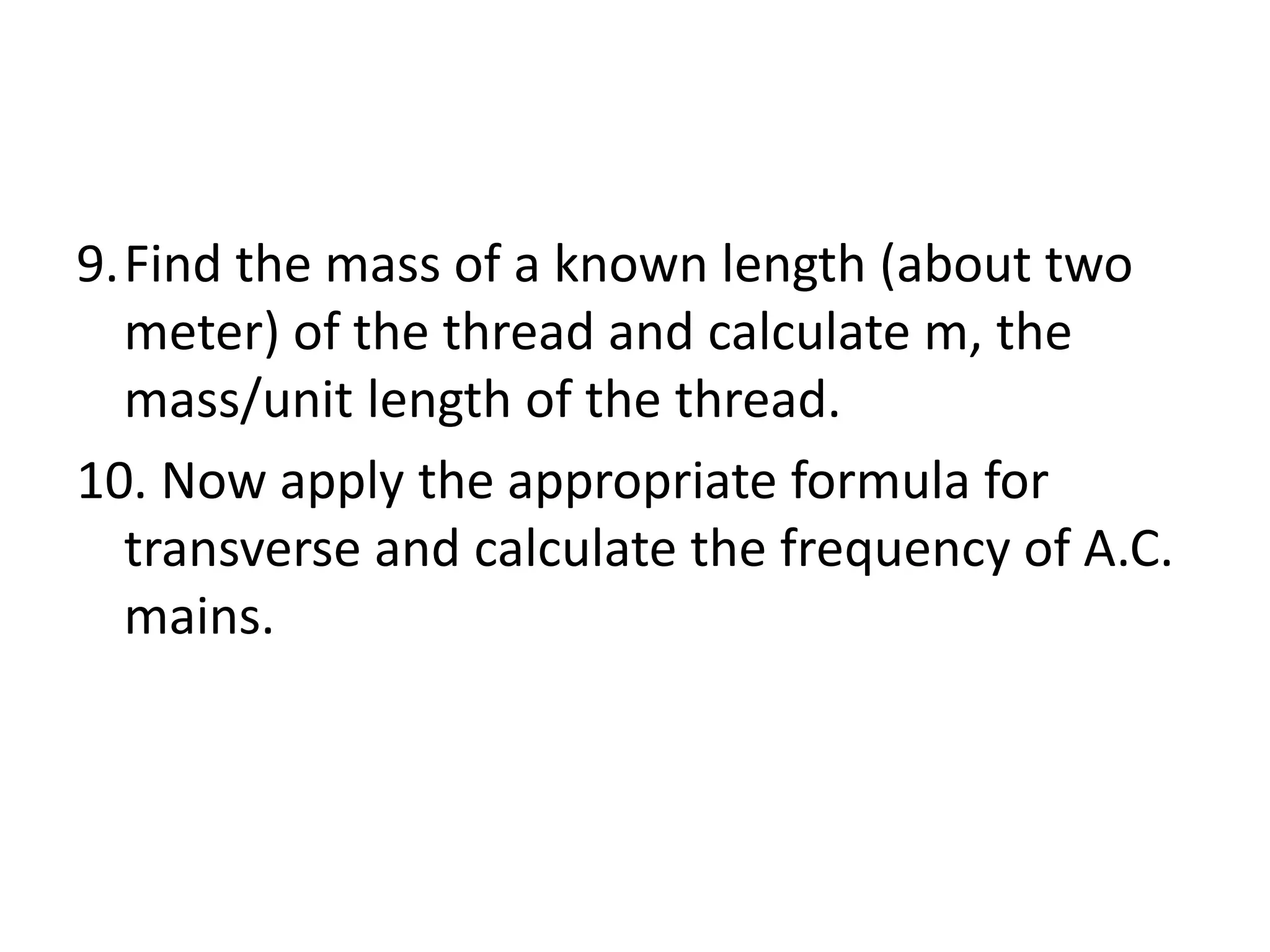 9.Find the mass of a known length (about two
meter) of the thread and calculate m, the
mass/unit length of the thread.
10. Now apply the appropriate formula for
transverse and calculate the frequency of A.C.
mains.
 