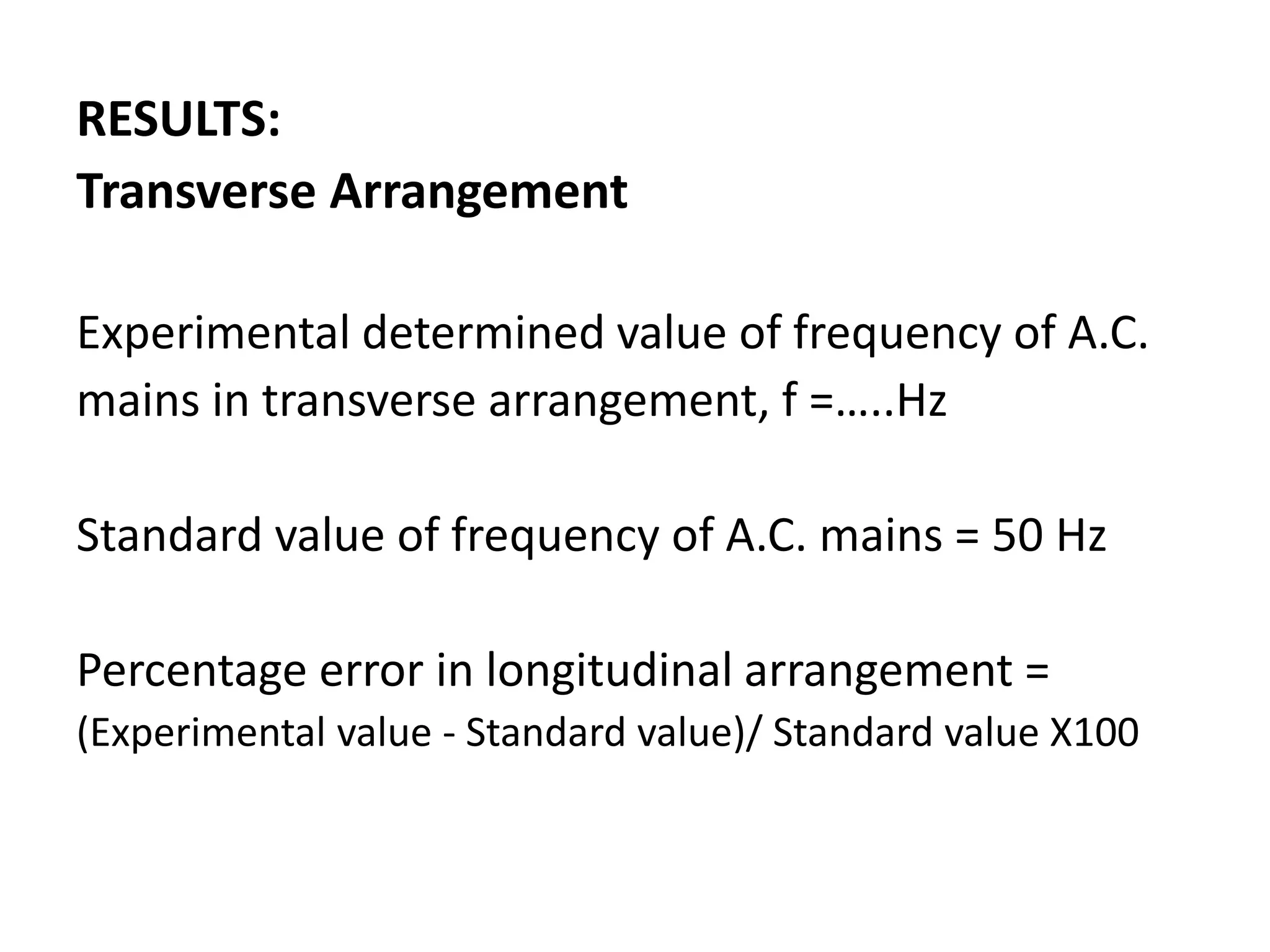 RESULTS:
Transverse Arrangement
Experimental determined value of frequency of A.C.
mains in transverse arrangement, f =…..Hz
Standard value of frequency of A.C. mains = 50 Hz
Percentage error in longitudinal arrangement =
(Experimental value - Standard value)/ Standard value X100
 