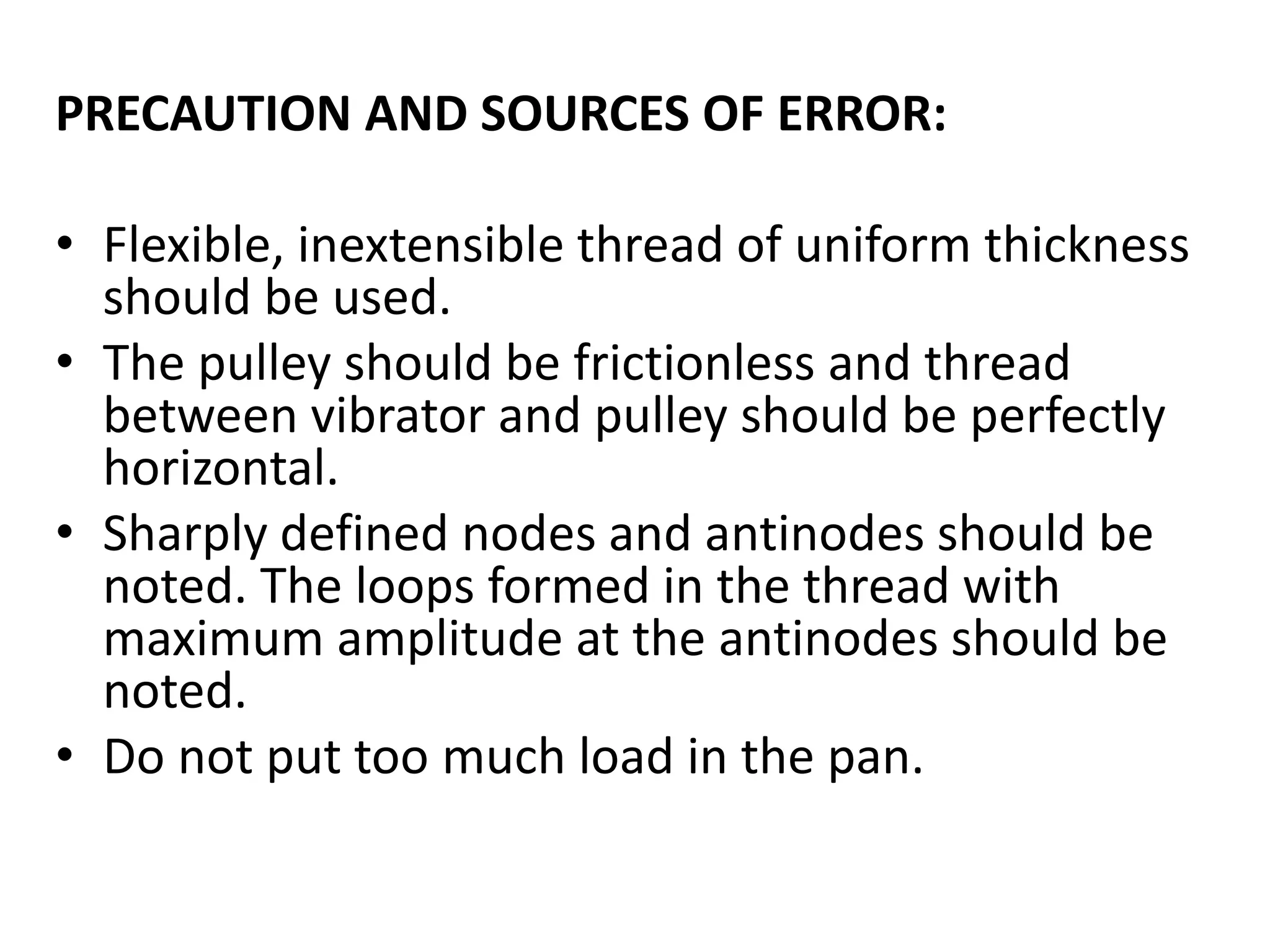 PRECAUTION AND SOURCES OF ERROR:
• Flexible, inextensible thread of uniform thickness
should be used.
• The pulley should be frictionless and thread
between vibrator and pulley should be perfectly
horizontal.
• Sharply defined nodes and antinodes should be
noted. The loops formed in the thread with
maximum amplitude at the antinodes should be
noted.
• Do not put too much load in the pan.
 