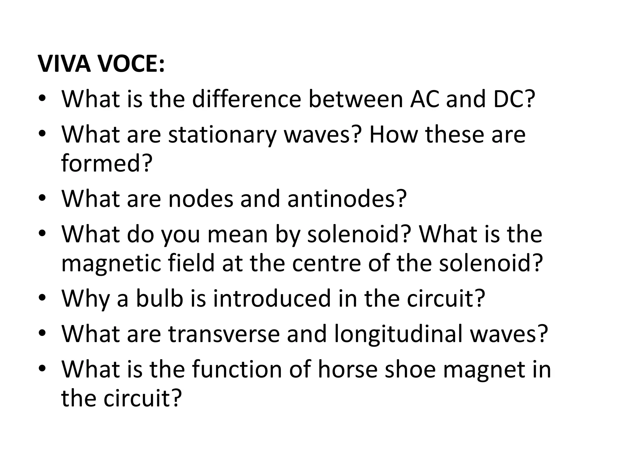 VIVA VOCE:
• What is the difference between AC and DC?
• What are stationary waves? How these are
formed?
• What are nodes and antinodes?
• What do you mean by solenoid? What is the
magnetic field at the centre of the solenoid?
• Why a bulb is introduced in the circuit?
• What are transverse and longitudinal waves?
• What is the function of horse shoe magnet in
the circuit?
 