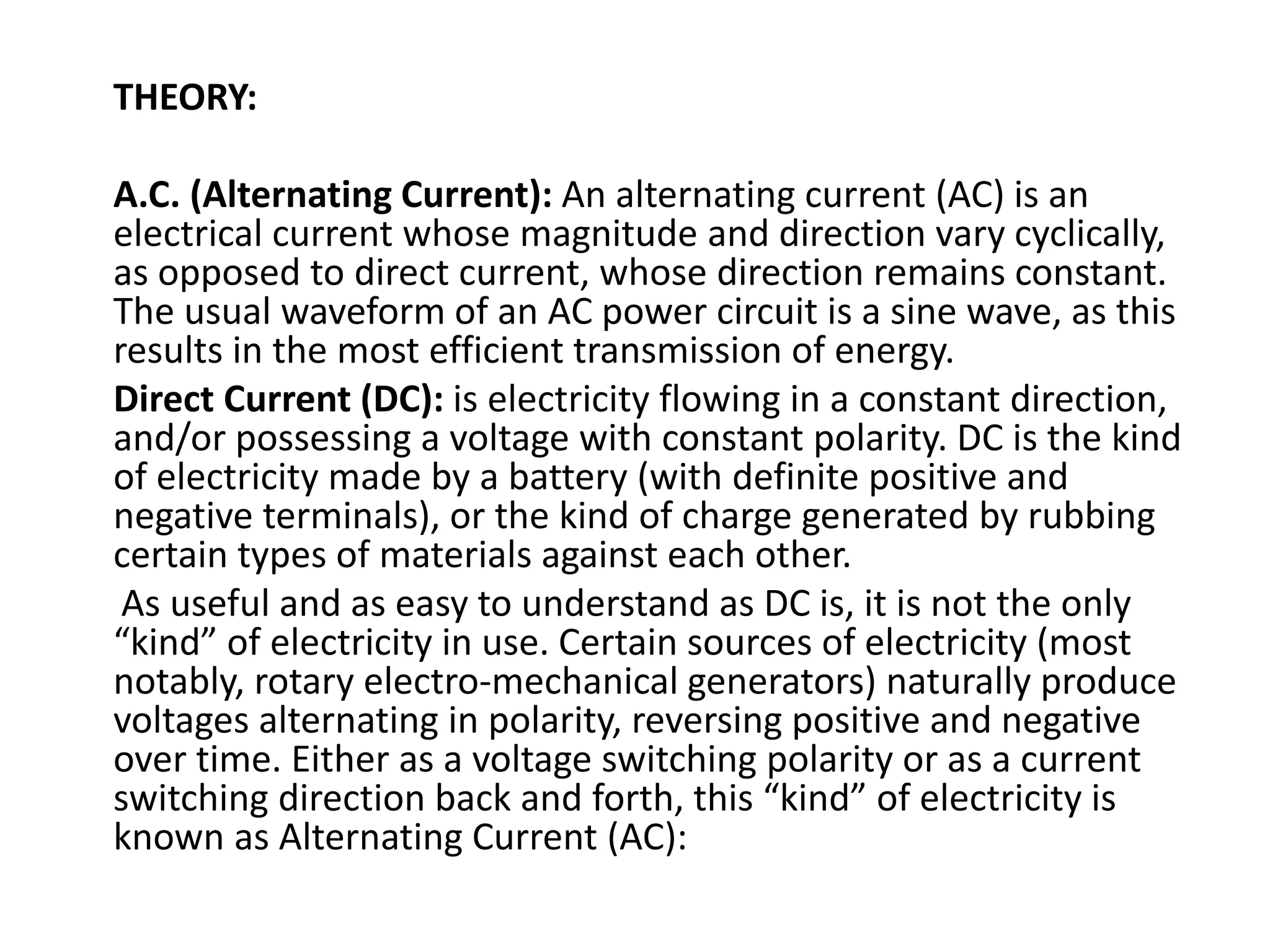 THEORY:
A.C. (Alternating Current): An alternating current (AC) is an
electrical current whose magnitude and direction vary cyclically,
as opposed to direct current, whose direction remains constant.
The usual waveform of an AC power circuit is a sine wave, as this
results in the most efficient transmission of energy.
Direct Current (DC): is electricity flowing in a constant direction,
and/or possessing a voltage with constant polarity. DC is the kind
of electricity made by a battery (with definite positive and
negative terminals), or the kind of charge generated by rubbing
certain types of materials against each other.
As useful and as easy to understand as DC is, it is not the only
“kind” of electricity in use. Certain sources of electricity (most
notably, rotary electro-mechanical generators) naturally produce
voltages alternating in polarity, reversing positive and negative
over time. Either as a voltage switching polarity or as a current
switching direction back and forth, this “kind” of electricity is
known as Alternating Current (AC):
 