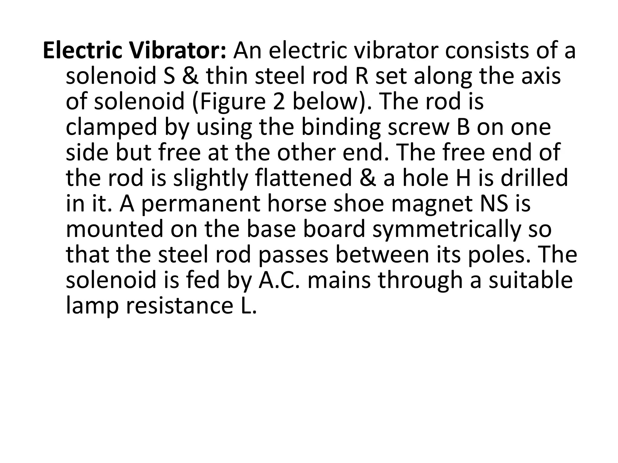 Electric Vibrator: An electric vibrator consists of a
solenoid S & thin steel rod R set along the axis
of solenoid (Figure 2 below). The rod is
clamped by using the binding screw B on one
side but free at the other end. The free end of
the rod is slightly flattened & a hole H is drilled
in it. A permanent horse shoe magnet NS is
mounted on the base board symmetrically so
that the steel rod passes between its poles. The
solenoid is fed by A.C. mains through a suitable
lamp resistance L.
 