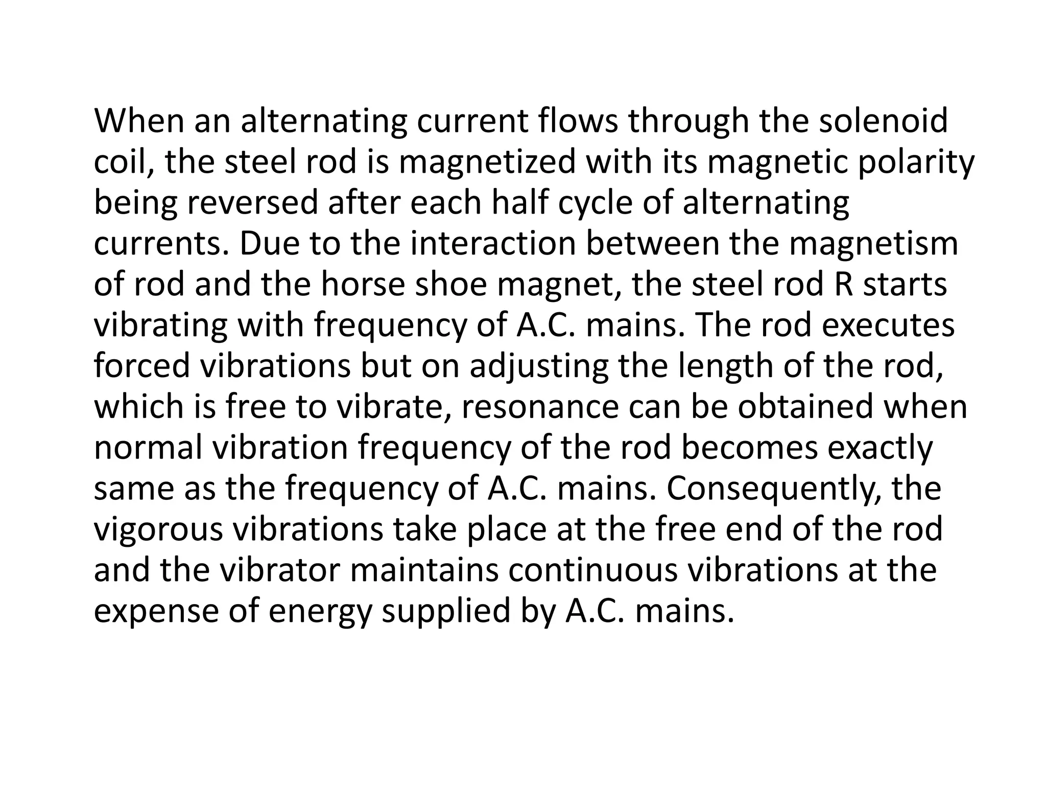 When an alternating current flows through the solenoid
coil, the steel rod is magnetized with its magnetic polarity
being reversed after each half cycle of alternating
currents. Due to the interaction between the magnetism
of rod and the horse shoe magnet, the steel rod R starts
vibrating with frequency of A.C. mains. The rod executes
forced vibrations but on adjusting the length of the rod,
which is free to vibrate, resonance can be obtained when
normal vibration frequency of the rod becomes exactly
same as the frequency of A.C. mains. Consequently, the
vigorous vibrations take place at the free end of the rod
and the vibrator maintains continuous vibrations at the
expense of energy supplied by A.C. mains.
 