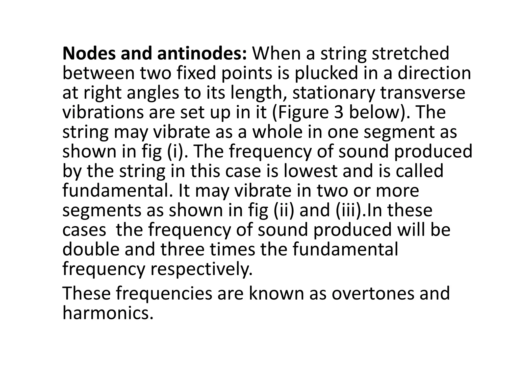 Nodes and antinodes: When a string stretched
between two fixed points is plucked in a direction
at right angles to its length, stationary transverse
vibrations are set up in it (Figure 3 below). The
string may vibrate as a whole in one segment as
shown in fig (i). The frequency of sound produced
by the string in this case is lowest and is called
fundamental. It may vibrate in two or more
segments as shown in fig (ii) and (iii).In these
cases the frequency of sound produced will be
double and three times the fundamental
frequency respectively.
These frequencies are known as overtones and
harmonics.
 
