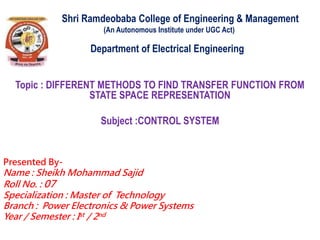 Shri Ramdeobaba College of Engineering & Management
(An Autonomous Institute under UGC Act)
Department of Electrical Engineering
Topic : DIFFERENT METHODS TO FIND TRANSFER FUNCTION FROM
STATE SPACE REPRESENTATION
Subject :CONTROL SYSTEM
Presented By-
Name : Sheikh Mohammad Sajid
Roll No. : 07
Specialization : Master of Technology
Branch : Power Electronics & Power Systems
Year / Semester : Ist / 2nd