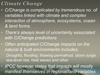 Climate Change
• C/Change is complicated by tremendous no. of
  variables linked with climate and complex
  interaction of atmosphere, ecosystems, ocean
  & land forms.
• There’s always level of uncertainty associated
  with C/Change predictions
• Often anticipated C/Change impacts on the
  natural & built environments includes;
  Droughts, flooding, thawing permafrost, storm surge,
  sea-level rise, heat waves and other
• IPCC however states that impacts will mostly
  manifest themselves in regional/land variables
 
