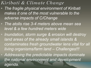 Kiribati & Climate Change
• The fragile physical environment of Kiribati
  makes it one of the most vulnerable to the
  adverse impacts of C/Change
• The atolls rise 3-4 meters above mean sea
  level & a few hundred meters wide
• Inundation, storm surge & erosion will destroy
  land areas of the already small islands &
  contaminates fresh groundwater lens vital for all
  living organisms/farm land – Challenges!!!
• Addressing the predictable impacts dominate
  the national environment and development
  agenda.
 
