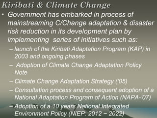 Kiribati & Climate Change
• Government has embarked in process of
  mainstreaming C/Change adaptation & disaster
  risk reduction in its development plan by
  implementing series of initiatives such as:
  – launch of the Kiribati Adaptation Program (KAP) in
    2003 and ongoing phases
  – Adoption of Climate Change Adaptation Policy
    Note
  – Climate Change Adaptation Strategy (‘05)
  – Consultation process and consequent adoption of a
    National Adaptation Program of Action (NAPA-’07)
  – Adoption of a 10 years National Integrated
    Environment Policy (NIEP: 2012 ~ 2022)
 
