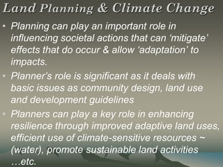 Land Planning & Climate Change
• Planning can play an important role in
  influencing societal actions that can ‘mitigate’
  effects that do occur & allow ‘adaptation’ to
  impacts.
• Planner’s role is significant as it deals with
  basic issues as community design, land use
  and development guidelines
• Planners can play a key role in enhancing
  resilience through improved adaptive land uses,
  efficient use of climate-sensitive resources ~
  (water), promote sustainable land activities
  …etc.
 