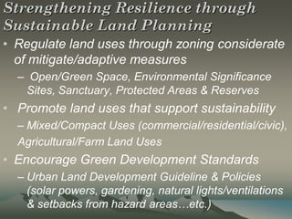 Strengthening Resilience through
Sustainable Land Planning
• Regulate land uses through zoning considerate
  of mitigate/adaptive measures
  – Open/Green Space, Environmental Significance
   Sites, Sanctuary, Protected Areas & Reserves
• Promote land uses that support sustainability
  – Mixed/Compact Uses (commercial/residential/civic),
  Agricultural/Farm Land Uses
• Encourage Green Development Standards
  – Urban Land Development Guideline & Policies
    (solar powers, gardening, natural lights/ventilations
    & setbacks from hazard areas…etc.)
 