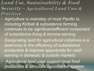 Land Use, Sustainability & Food
Security ~ Agricultural Land Uses &
Practices
• Agriculture is mainstay of most Pacific Is.
  including Kiribati & subsistence farming
  continues to be significant/efficient component
  of subsistence living & income earning
• Designating land for agricultural initiatives is a
  testimony to the efficiency of subsistence
  production & improve opportunity for cash
  earning in domestic & outside markets
• Agricultural land uses support local food
  production & stimulate agro-market system
 