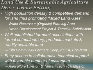 Land Use & Sustainable Agriculture
Dev. ~ Urban Setting
• High population density & competitive demand
  for land thus promoting ‘Mixed Land Uses’
  – Water Reserve + (Organic) Farming Area
  – Urban Development Project & Temaiku Subdivision
• Well established farmers’ associations with
  formal setups/nursery, products markets &
  readily available land
  – Eita Community Farmers Coop, KOFA, Eco-farm…
• Easy access to collaborative technical support
  with favorable number of customers
  – Agriculture Division & Taiwan Technical Mission
 