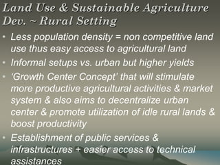 Land Use & Sustainable Agriculture
Dev. ~ Rural Setting
• Less population density = non competitive land
  use thus easy access to agricultural land
• Informal setups vs. urban but higher yields
• ‘Growth Center Concept’ that will stimulate
  more productive agricultural activities & market
  system & also aims to decentralize urban
  center & promote utilization of idle rural lands &
  boost productivity
• Establishment of public services &
  infrastructures + easier access to technical
  assistances
 