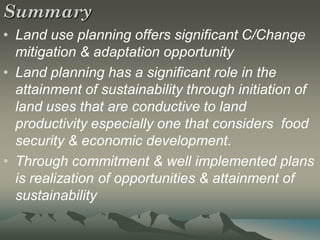 Summary
• Land use planning offers significant C/Change
  mitigation & adaptation opportunity
• Land planning has a significant role in the
  attainment of sustainability through initiation of
  land uses that are conductive to land
  productivity especially one that considers food
  security & economic development.
• Through commitment & well implemented plans
  is realization of opportunities & attainment of
  sustainability
 