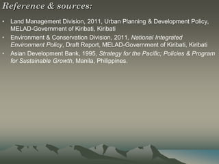 Reference & sources:
•   Land Management Division, 2011, Urban Planning & Development Policy,
    MELAD-Government of Kiribati, Kiribati
•   Environment & Conservation Division, 2011, National Integrated
    Environment Policy, Draft Report, MELAD-Government of Kiribati, Kiribati
•   Asian Development Bank, 1995, Strategy for the Pacific; Policies & Program
    for Sustainable Growth, Manila, Philippines.
 