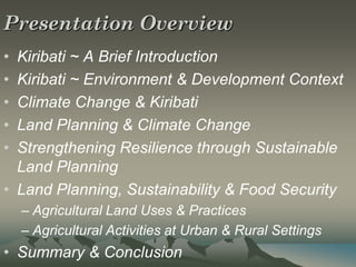 Presentation Overview
• Kiribati ~ A Brief Introduction
• Kiribati ~ Environment & Development Context
• Climate Change & Kiribati
• Land Planning & Climate Change
• Strengthening Resilience through Sustainable
  Land Planning
• Land Planning, Sustainability & Food Security
    – Agricultural Land Uses & Practices
    – Agricultural Activities at Urban & Rural Settings
• Summary & Conclusion
 