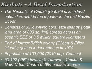 Kiribati ~ A Brief Introduction
• The Republic of Kiribati (Kiribati) is an island
  nation lies astride the equator in the mid Pacific
  Ocean
• Consists of 33 low-lying coral atoll islands (total
  land area of 800 sq. km) spread across an
  oceanic EEZ of 3.5 million square kilometers
• Part of former British colony (Gilbert & Ellice
  Islands) gained independence in 1979
• Population of 103,000 (2010 pop. Census)
• 50,402 (48%) lives in S.Tarawa – Capital &
  Main Urban Centre of 684 hectare in area
 