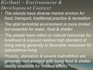 Kiribati ~ Environment &
Development Context
• The islands have diverse marine environ for
  food, transport, traditional practice & recreation
• The atoll terrestrial environment is more limited
  but essential for water, food & shelter
• The people have relied on natural resources for
  livelihood & enjoyed relative high standard of
  living owing generally to favorable resources for
  subsistence living
• Poverty, starvation & severe malnutrition are
  generally non-existent with basic food & shelter
  readily available for modest efforts
 