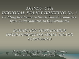 ACP-EU_CTA
REGIONAL POLICY BRIEFING No. 7
Building Resilience in Small Island Economies:
     from Vulnerabilities to Opportunities


     ENHANCING SUSTAINABLE
  DEVELOPMENT ON SMALL ISLAND
          ECONOMIES


      Hotel Victoria, Pointe aux Piments
       Mauritius; 23rd ~ 24th April 2012
 