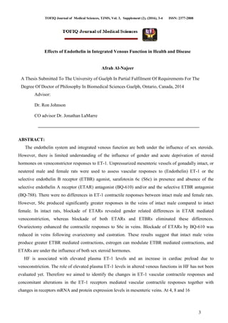 TOFIQ Journal of Medical Sciences, TJMS, Vol. 3, Supplement (2), (2016), 3-4 ISSN: 2377-2808
3
Effects of Endothelin in Integrated Venous Function in Health and Disease
Afrah Al-Najeer
A Thesis Submitted To The University of Guelph In Partial Fulfilment Of Requirements For The
Degree Of Doctor of Philosophy In Biomedical Sciences Guelph, Ontario, Canada, 2014
Advisor:
Dr. Ron Johnson
CO advisor Dr. Jonathan LaMarre
ABSTRACT:
The endothelin system and integrated venous function are both under the influence of sex steroids.
However, there is limited understanding of the influence of gender and acute deprivation of steroid
hormones on venoconstrictor responses to ET-1. Unpressurized mesenteric vessels of gonadally intact, or
neutered male and female rats were used to assess vascular responses to (Endothelin) ET-1 or the
selective endothelin B receptor (ETBR) agonist, sarafotoxin 6c (S6c) in presence and absence of the
selective endothelin A receptor (ETAR) antagonist (BQ-610) and/or and the selective ETBR antagonist
(BQ-788). There were no differences in ET-1 contractile responses between intact male and female rats.
However, S6c produced significantly greater responses in the veins of intact male compared to intact
female. In intact rats, blockade of ETARs revealed gender related differences in ETAR mediated
venoconstriction, whereas blockade of both ETARs and ETBRs eliminated these differences.
Ovariectomy enhanced the contractile responses to S6c in veins. Blockade of ETARs by BQ-610 was
reduced in veins following ovariectomy and castration. These results suggest that intact male veins
produce greater ETBR mediated contractions, estrogen can modulate ETBR mediated contractions, and
ETARs are under the influence of both sex steroid hormones.
HF is associated with elevated plasma ET-1 levels and an increase in cardiac preload due to
venoconstriction. The role of elevated plasma ET-1 levels in altered venous functions in HF has not been
evaluated yet. Therefore we aimed to identify the changes in ET-1 vascular contractile responses and
concomitant alterations in the ET-1 receptors mediated vascular contractile responses together with
changes in receptors mRNA and protein expression levels in mesenteric veins. At 4, 8 and 16
 