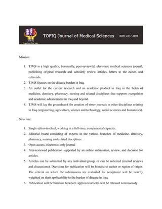 Mission:
1. TJMS is a high quality, biannually, peer-reviewed, electronic medical sciences journal,
publishing original research and scholarly review articles, letters to the editor, and
editorials.
2. TJMS focuses on the disease burden in Iraq.
3. An outlet for the current research and an academic product in Iraq in the fields of
medicine, dentistry, pharmacy, nursing and related disciplines that supports recognition
and academic advancement in Iraq and beyond.
4. TJMS will lay the groundwork for creation of sister journals in other disciplines relating
to Iraq (engineering, agriculture, science and technology, social sciences and humanities).
Structure:
1. Single editor-in-chief, working in a full-time, compensated capacity.
2. Editorial board consisting of experts in the various branches of medicine, dentistry,
pharmacy, nursing and related disciplines.
3. Open-access, electronic-only journal
4. Peer-reviewed publication supported by an online submission, review, and decision for
articles.
5. Articles can be submitted by any individual/group, or can be solicited (invited reviews
and discussions). Decisions for publication will be blinded to author or region of origin.
The criteria on which the submissions are evaluated for acceptance will be heavily
weighted on their applicability to the burden of disease in Iraq.
6. Publication will be biannual however, approved articles will be released continuously.
 