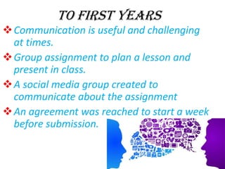TO FIRST YEARS
Communication is useful and challenging
at times.
Group assignment to plan a lesson and
present in class.
A social media group created to
communicate about the assignment
An agreement was reached to start a week
before submission.
 