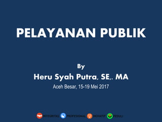 PELAYANAN PUBLIK
By
Heru Syah Putra, SE,. MA
Aceh Besar, 15-19 Mei 2017
PEDULIINOVATIFINTEGRITAS PROFESIONAL
 