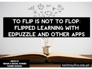 KEITH SY
GRADE 6 SOCIAL STUDIES
XAVIER SCHOOL
TO FLIP IS NOT TO FLOP:
Flipped Learning with
EdPuzzle and other apps
keithnsy@xs.edu.ph
 