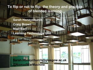 To flip or not to flip: the theory and practice
of blended learning
Sarah Honeychurch
Craig Brown
Niall Barr
Learning Technology Unit
Sarah.Honeychurch@glasgow.ac.uk
@NomadWarMachine
 