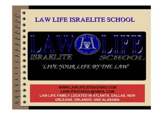 LAW LIFE ISRAELITE SCHOOLLAW LIFE ISRAELITE SCHOOL
WWW.LAWLIFE.ISTEACHING.COMWWW.LAWLIFE.ISTEACHING.COM
LAWLIFESCHOOL@GMAIL.COMLAWLIFESCHOOL@GMAIL.COM
LAW LIFE FAMILY LOCATED IN ATLANTA, DALLAS, NEWLAW LIFE FAMILY LOCATED IN ATLANTA, DALLAS, NEW
ORLEANS, ORLANDO, AND ALABAMAORLEANS, ORLANDO, AND ALABAMA
 