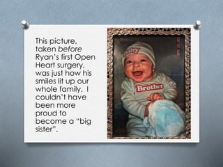This picture,
taken before
Ryan’s first Open
Heart surgery,
was just how his
smiles lit up our
whole family. I
couldn’t have
been more
proud to
become a “big
sister”.
 