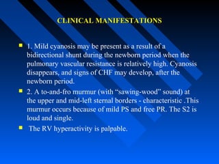 CLINICAL MANIFESTATIONSCLINICAL MANIFESTATIONS
 1. Mild cyanosis may be present as a result of a
bidirectional shunt during the newborn period when the
pulmonary vascular resistance is relatively high. Cyanosis
disappears, and signs of CHF may develop, after the
newborn period.
 2. A to-and-fro murmur (with “sawing-wood” sound) at
the upper and mid-left sternal borders - characteristic .This
murmur occurs because of mild PS and free PR. The S2 is
loud and single.
 The RV hyperactivity is palpable.
 