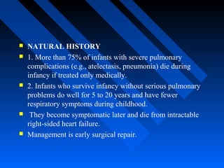  NATURAL HISTORY
 1. More than 75% of infants with severe pulmonary
complications (e.g., atelectasis, pneumonia) die during
infancy if treated only medically.
 2. Infants who survive infancy without serious pulmonary
problems do well for 5 to 20 years and have fewer
respiratory symptoms during childhood.
 They become symptomatic later and die from intractable
right-sided heart failure.
 Management is early surgical repair.
 